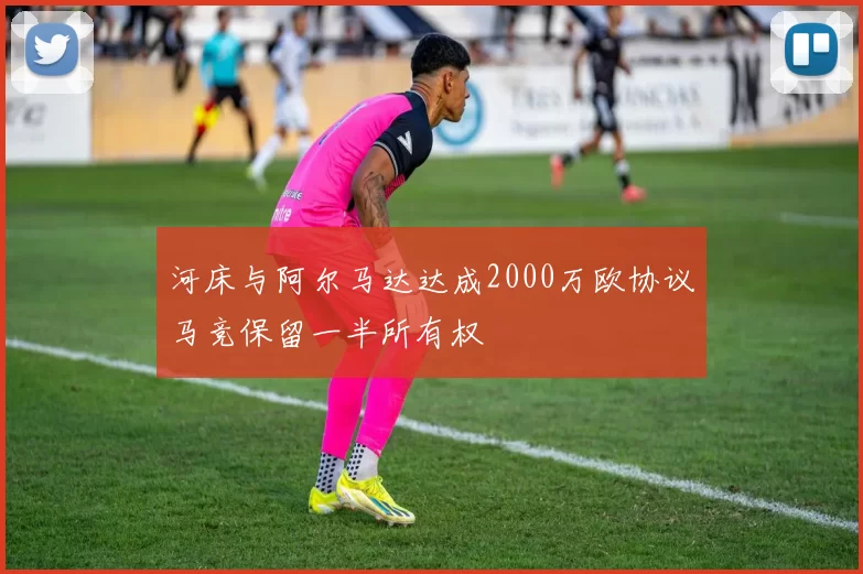 河床与阿尔马达达成2000万欧协议马竞保留一半所有权