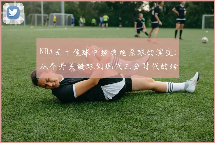 NBA五十佳球中经典绝杀球的演变：从乔丹关键球到现代三分时代的转变