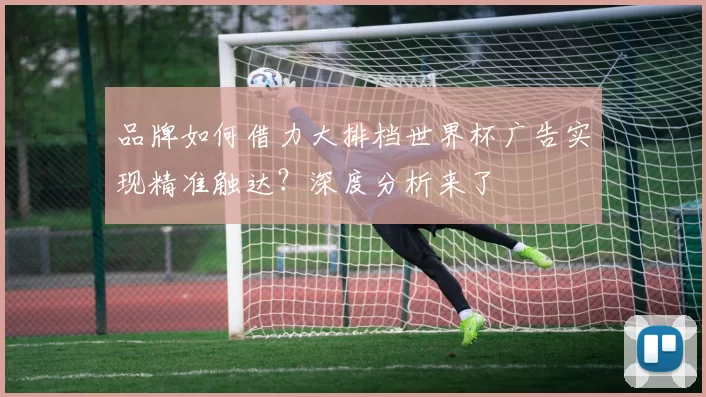 品牌如何借力大排档世界杯广告实现精准触达?深度分析来了