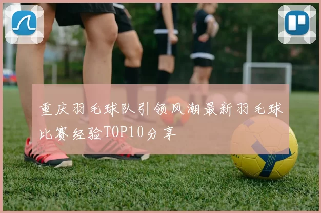 重庆羽毛球队引领风潮最新羽毛球比赛经验TOP10分享