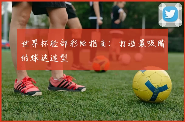 世界杯脸部彩绘指南：打造最吸睛的球迷造型