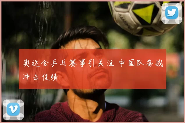 奥运会乒乓赛事引关注 中国队备战冲击佳绩