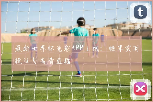 最新世界杯竞彩APP上线：畅享实时投注与高清直播