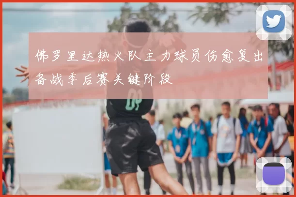 佛罗里达热火队主力球员伤愈复出备战季后赛关键阶段