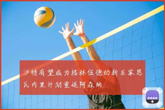 沙特有望成为格林伍德的新东家恩瓦内里计划重返阿森纳