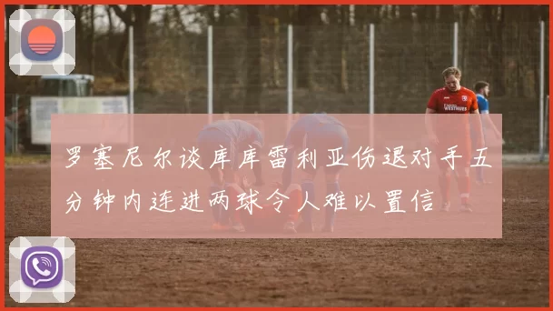 罗塞尼尔谈库库雷利亚伤退对手五分钟内连进两球令人难以置信