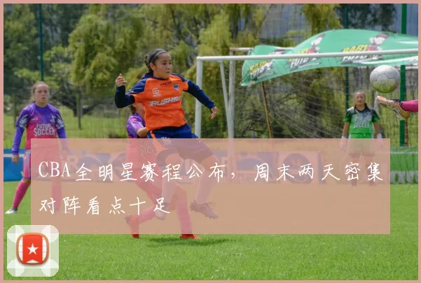 CBA全明星赛程公布，周末两天密集对阵看点十足