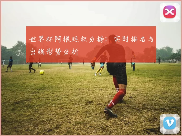 世界杯阿根廷积分榜：实时排名与出线形势分析
