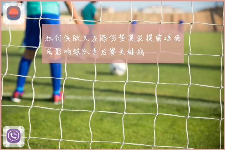 独行侠欧文左膝伤势复发提前退场或影响球队季后赛关键战