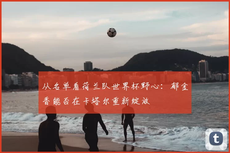 从名单看荷兰队世界杯野心:郁金香能否在卡塔尔重新绽放