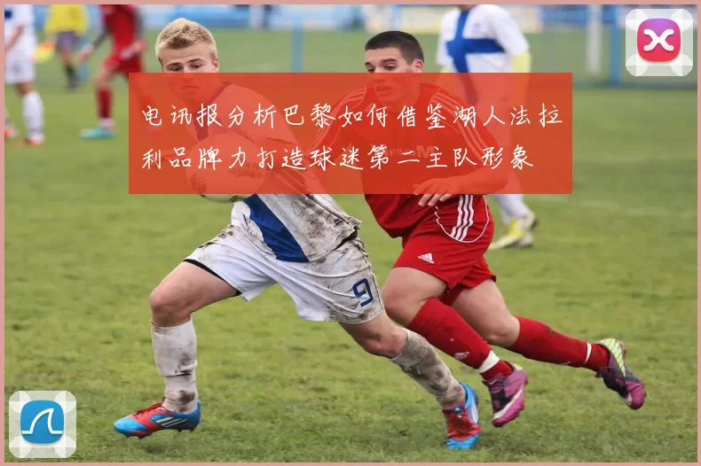 电讯报分析巴黎如何借鉴湖人法拉利品牌力打造球迷第二主队形象