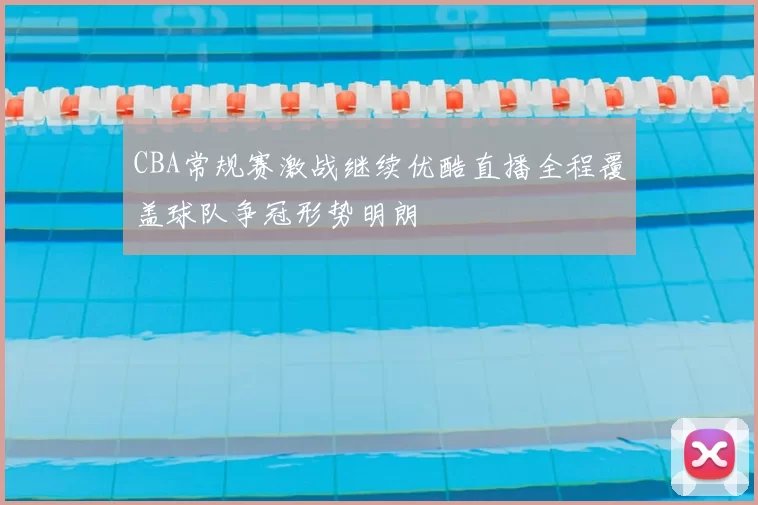 CBA常规赛激战继续优酷直播全程覆盖球队争冠形势明朗