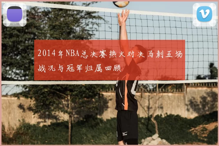 2014年NBA总决赛热火对决马刺五场战况与冠军归属回顾