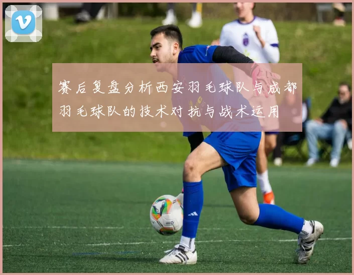 赛后复盘分析西安羽毛球队与成都羽毛球队的技术对抗与战术运用