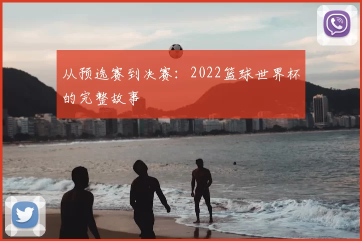 从预选赛到决赛:2022篮球世界杯的完整故事