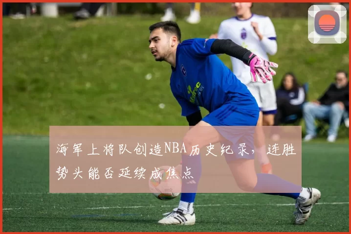海军上将队创造NBA历史纪录，连胜势头能否延续成焦点