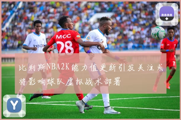 比利斯NBA2K能力值更新引发关注或将影响球队虚拟战术部署