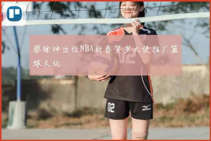 蔡徐坤出任NBA新春贺岁大使推广篮球文化