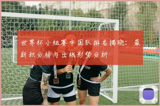 世界杯小组赛中国队排名揭晓：最新积分榜与出线形势分析