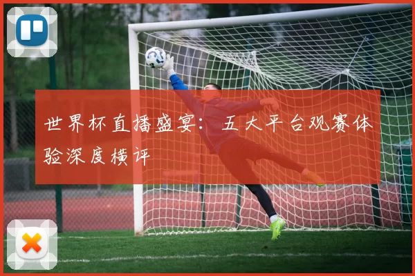 世界杯直播盛宴:五大平台观赛体验深度横评