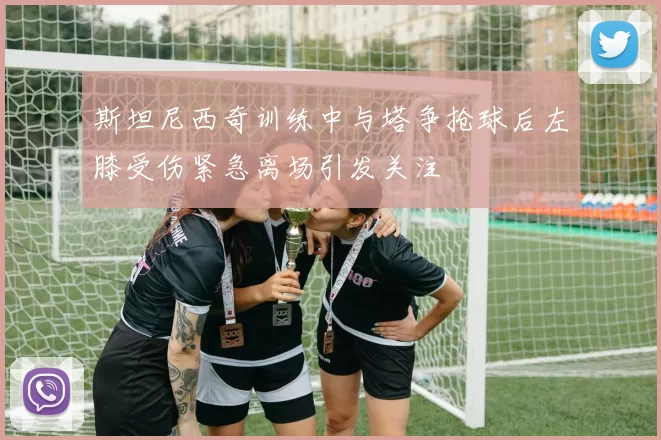 斯坦尼西奇训练中与塔争抢球后左膝受伤紧急离场引发关注