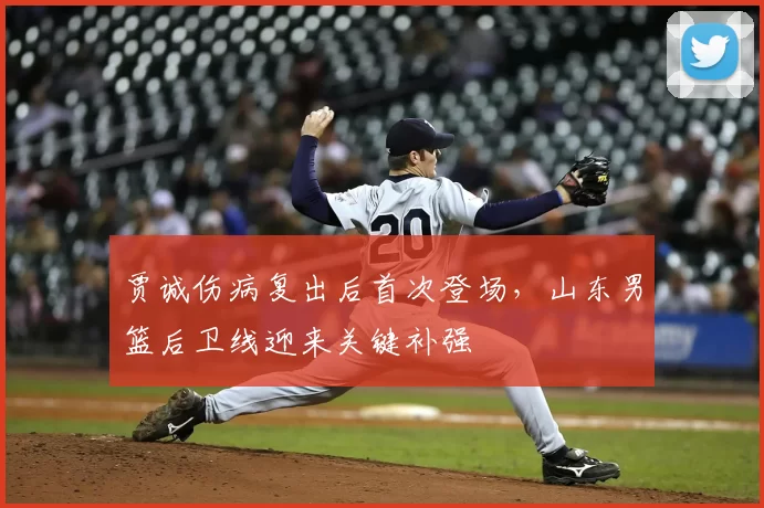 贾诚伤病复出后首次登场，山东男篮后卫线迎来关键补强