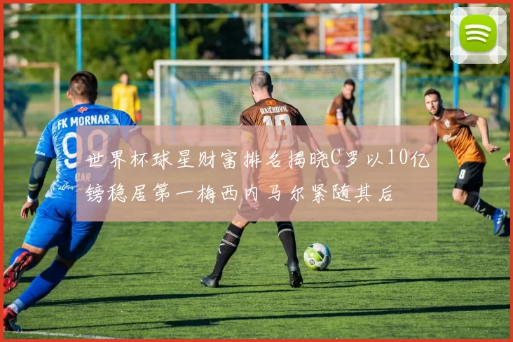 世界杯球星财富排名揭晓C罗以10亿镑稳居第一梅西内马尔紧随其后