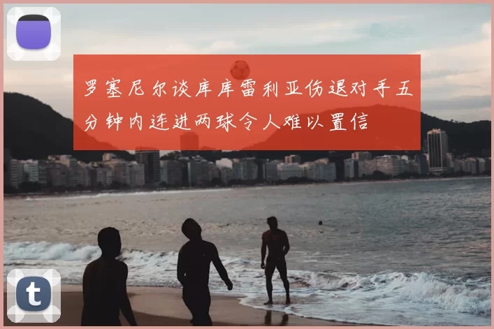 罗塞尼尔谈库库雷利亚伤退对手五分钟内连进两球令人难以置信