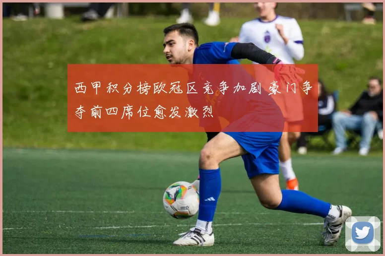西甲积分榜欧冠区竞争加剧 豪门争夺前四席位愈发激烈