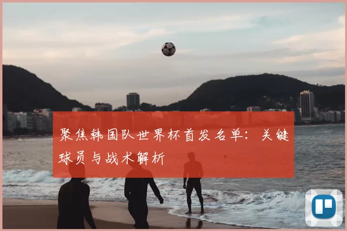 聚焦韩国队世界杯首发名单:关键球员与战术解析