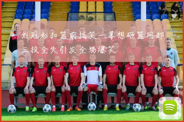 刘冠杉扣篮前搞笑一幕想砸篮网却三投全失引发全场爆笑