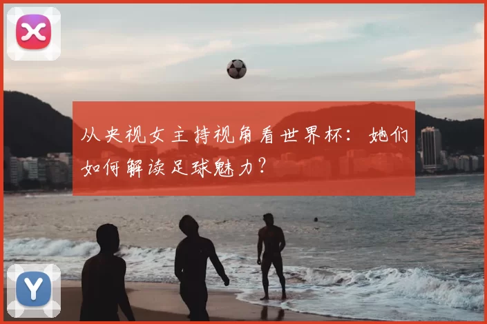 从央视女主持视角看世界杯:她们如何解读足球魅力?