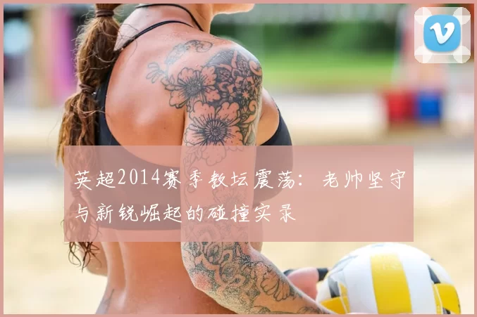 英超2014赛季教坛震荡：老帅坚守与新锐崛起的碰撞实录